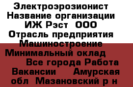 Электроэрозионист › Название организации ­ ИЖ-Рэст, ООО › Отрасль предприятия ­ Машиностроение › Минимальный оклад ­ 25 000 - Все города Работа » Вакансии   . Амурская обл.,Мазановский р-н